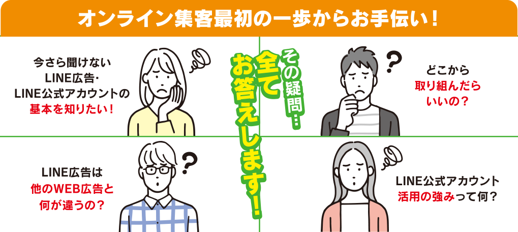 オンライン集客最初の一歩からお手伝い！／今さら聞けないLINE広告・LINE公式アカウントの基本を知りたい！／どこから取り組んだらいいの？／LINE広告は他のWEB広告と何が違うの？／LINE公式アカウント活用の強みって何？／その疑問...全てお答えします！
