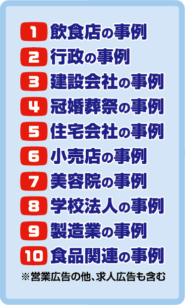 1.飲食店の事例 2.行政の事例 3.建設会社の事例 4.冠婚葬祭の事例 5.住宅会社の事例 6.小売店の事例 7.美容院の事例 8.学校法人の事例 9. 製造業の事例 10.食品関連の事例